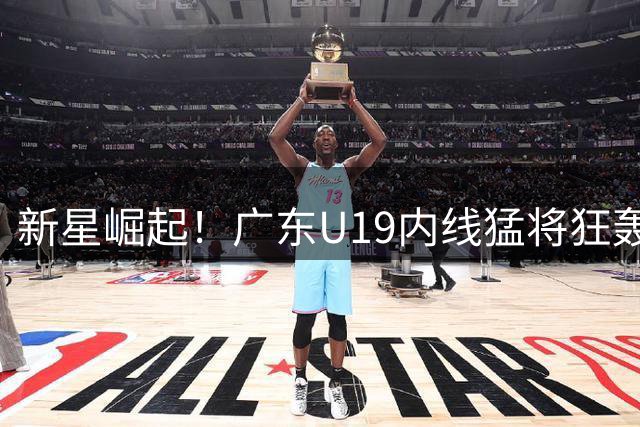 新星崛起！广东U19内线猛将狂轰32+17，青训体系再现超新星